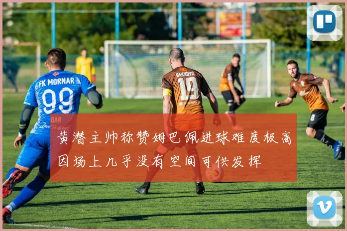 黄潜主帅称赞姆巴佩进球难度极高因场上几乎没有空间可供发挥