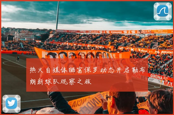 热火自媒体晒富保罗动态开启勒布朗新球队观察之旅