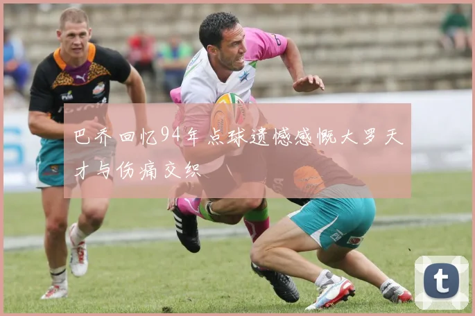 巴乔回忆94年点球遗憾感慨大罗天才与伤痛交织