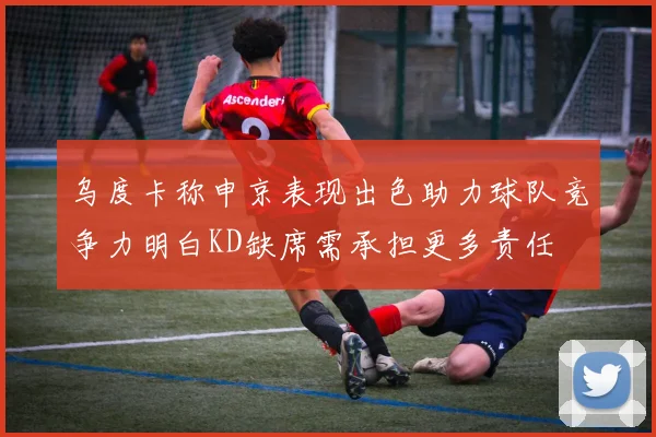 乌度卡称申京表现出色助力球队竞争力明白KD缺席需承担更多责任