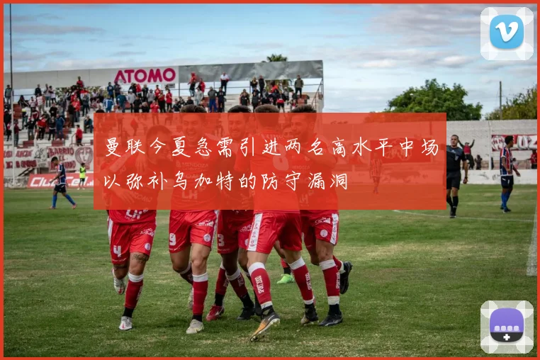 曼联今夏急需引进两名高水平中场以弥补乌加特的防守漏洞