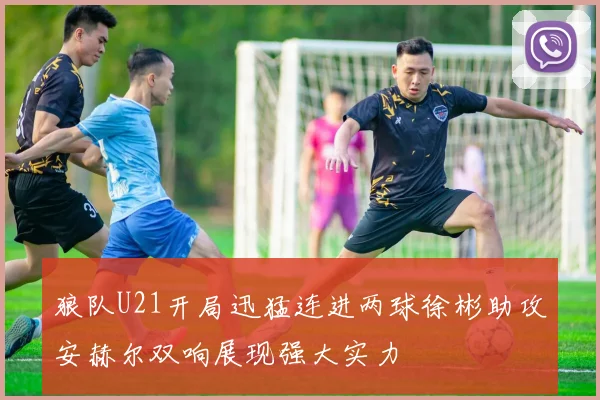 狼队U21开局迅猛连进两球徐彬助攻安赫尔双响展现强大实力