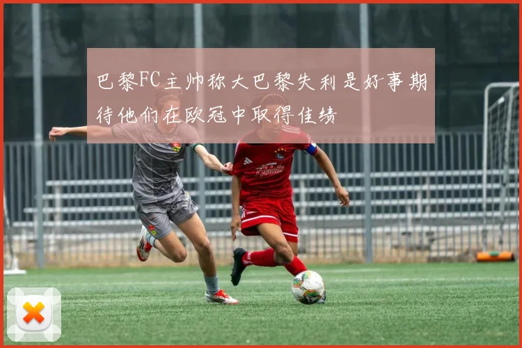 巴黎FC主帅称大巴黎失利是好事期待他们在欧冠中取得佳绩