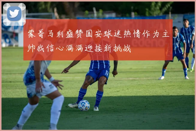 蒙哥马利盛赞国安球迷热情作为主帅我信心满满迎接新挑战