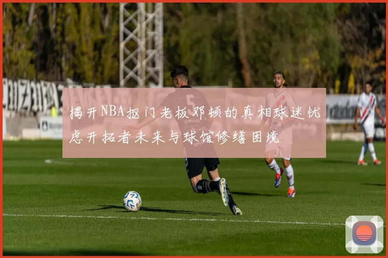揭开NBA抠门老板邓顿的真相球迷忧虑开拓者未来与球馆修缮困境