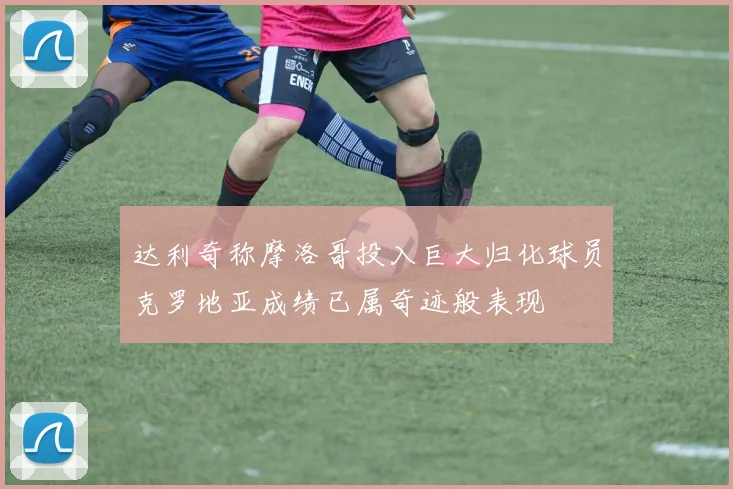 达利奇称摩洛哥投入巨大归化球员克罗地亚成绩已属奇迹般表现