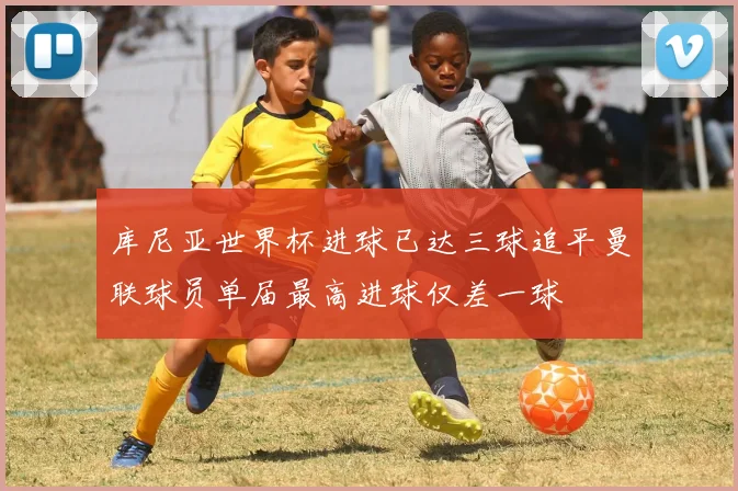 库尼亚世界杯进球已达三球追平曼联球员单届最高进球仅差一球