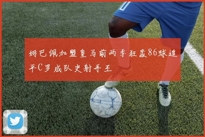 姆巴佩加盟皇马前两季狂轰86球追平C罗成队史射手王