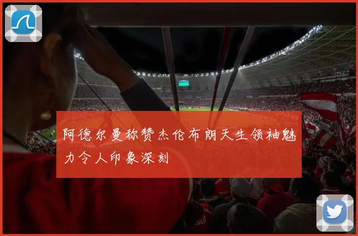 阿德尔曼称赞杰伦布朗天生领袖魅力令人印象深刻