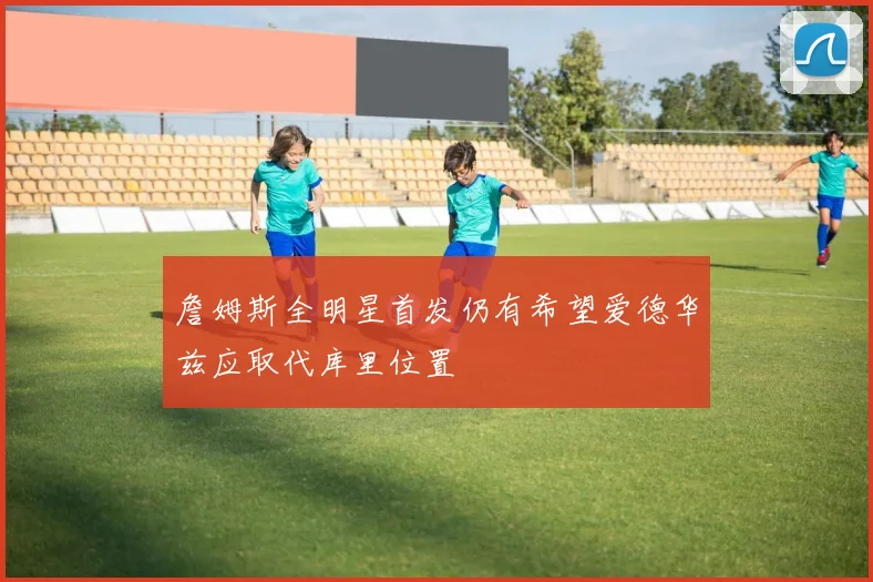 詹姆斯全明星首发仍有希望爱德华兹应取代库里位置