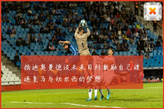 扬迪奥曼德谈未来目标激励自己追逐皇马与切尔西的梦想